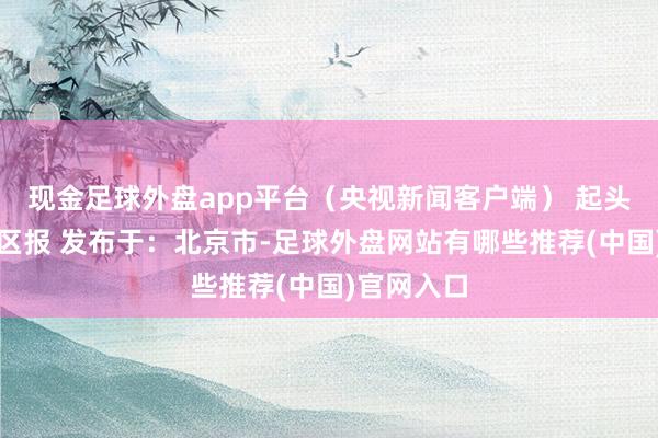 现金足球外盘app平台（央视新闻客户端） 起头：深圳特区报 发布于：北京市-足球外盘网站有哪些推荐(中国)官网入口