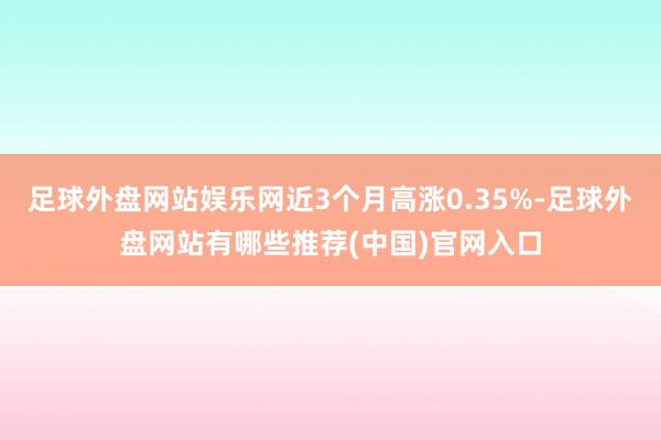 足球外盘网站娱乐网近3个月高涨0.35%-足球外盘网站有哪些推荐(中国)官网入口