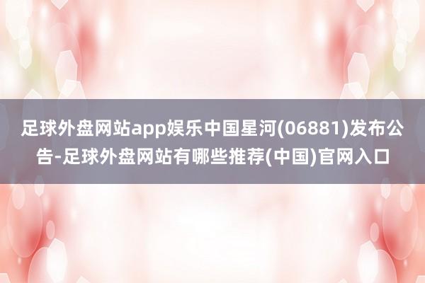 足球外盘网站app娱乐中国星河(06881)发布公告-足球外盘网站有哪些推荐(中国)官网入口