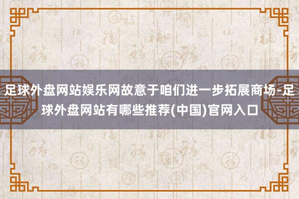 足球外盘网站娱乐网故意于咱们进一步拓展商场-足球外盘网站有哪些推荐(中国)官网入口