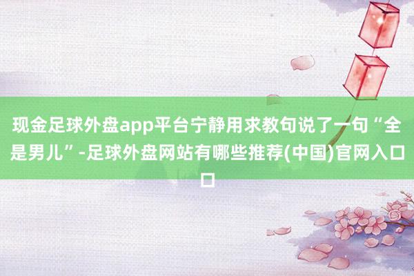 现金足球外盘app平台宁静用求教句说了一句“全是男儿”-足球外盘网站有哪些推荐(中国)官网入口