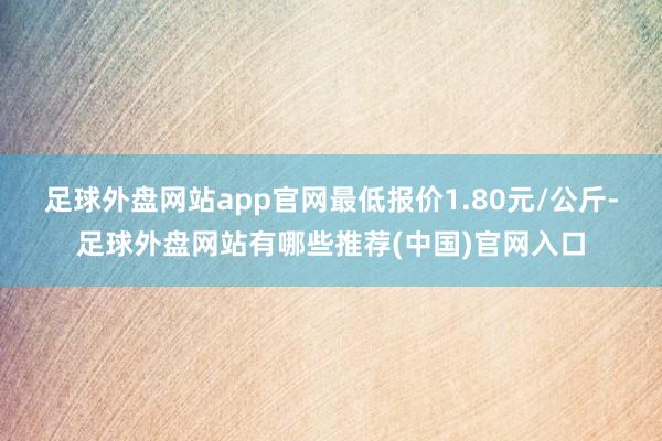 足球外盘网站app官网最低报价1.80元/公斤-足球外盘网站有哪些推荐(中国)官网入口