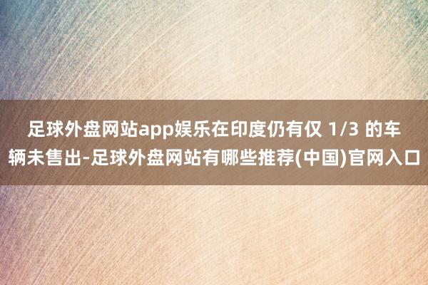 足球外盘网站app娱乐在印度仍有仅 1/3 的车辆未售出-足球外盘网站有哪些推荐(中国)官网入口