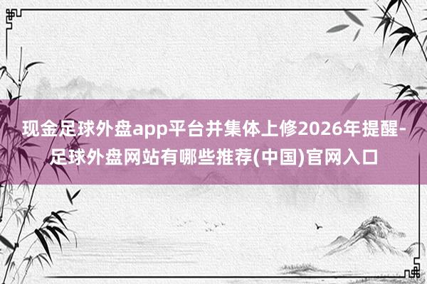 现金足球外盘app平台并集体上修2026年提醒-足球外盘网站有哪些推荐(中国)官网入口