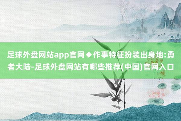 足球外盘网站app官网◆作事特征扮装出身地:勇者大陆-足球外盘网站有哪些推荐(中国)官网入口