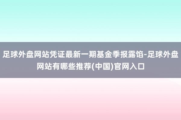 足球外盘网站凭证最新一期基金季报露馅-足球外盘网站有哪些推荐(中国)官网入口