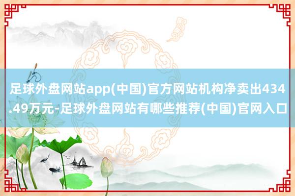 足球外盘网站app(中国)官方网站机构净卖出434.49万元-足球外盘网站有哪些推荐(中国)官网入口