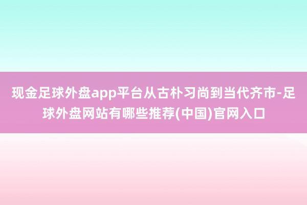 现金足球外盘app平台从古朴习尚到当代齐市-足球外盘网站有哪些推荐(中国)官网入口