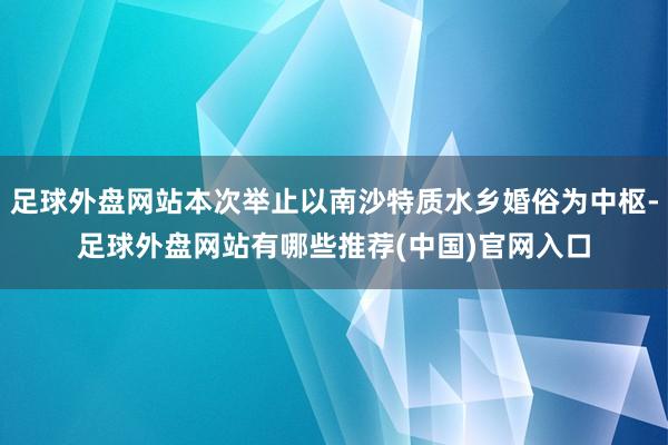 足球外盘网站本次举止以南沙特质水乡婚俗为中枢-足球外盘网站有哪些推荐(中国)官网入口