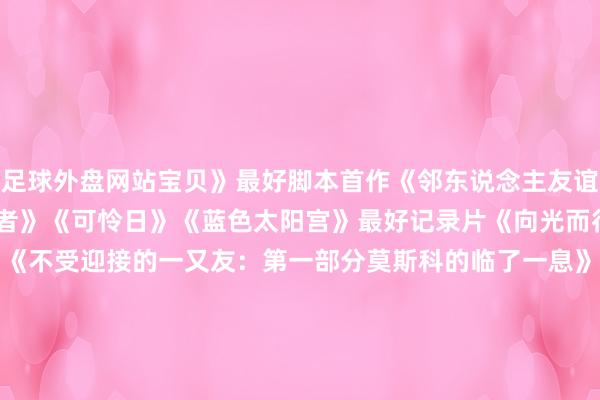 足球外盘网站宝贝》　　最好脚本首作　　《邻东说念主友谊》　　《远郊》　　《潜藏者》　　《可怜日》　　《蓝色太阳宫》　　最好记录片　　《向光而行》　　《无限的饼干》　　《不受迎接的一又友：第一部分莫斯科的临了一息》　　《完满邻居》　　《西里安的故事》　　最好海外影片　　《独一追忆》　　《成为一只珍珠鸡》　　《诗东说念主》　　《特务》　　《接近绝顶》　　最好照相　　《胡加尔的一天》　　《蓝色太阳宫》　