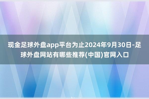 现金足球外盘app平台为止2024年9月30日-足球外盘网站有哪些推荐(中国)官网入口
