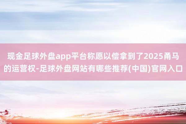 现金足球外盘app平台称愿以偿拿到了2025甬马的运营权-足球外盘网站有哪些推荐(中国)官网入口