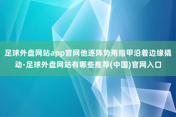 足球外盘网站app官网他逐阵势用指甲沿着边缘撬动-足球外盘网站有哪些推荐(中国)官网入口