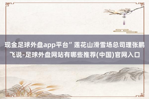 现金足球外盘app平台”莲花山滑雪场总司理张鹏飞说-足球外盘网站有哪些推荐(中国)官网入口