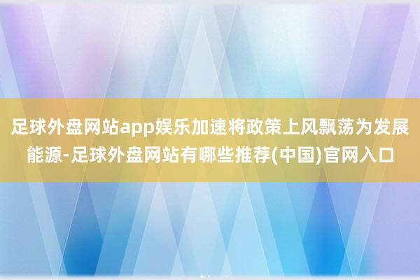 足球外盘网站app娱乐加速将政策上风飘荡为发展能源-足球外盘网站有哪些推荐(中国)官网入口