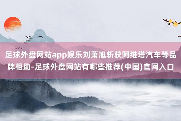 足球外盘网站app娱乐刘萧旭斩获阿维塔汽车等品牌相助-足球外盘网站有哪些推荐(中国)官网入口