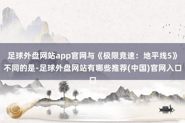 足球外盘网站app官网与《极限竞速：地平线5》不同的是-足球外盘网站有哪些推荐(中国)官网入口