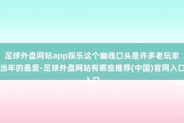 足球外盘网站app娱乐这个幽魂口头是许多老玩家当年的最爱-足球外盘网站有哪些推荐(中国)官网入口
