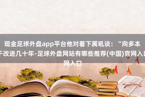 现金足球外盘app平台他对着下属吼谈：“向多本干改进几十年-足球外盘网站有哪些推荐(中国)官网入口