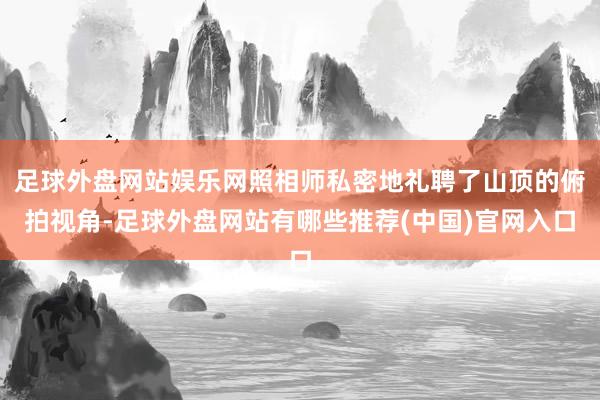 足球外盘网站娱乐网照相师私密地礼聘了山顶的俯拍视角-足球外盘网站有哪些推荐(中国)官网入口