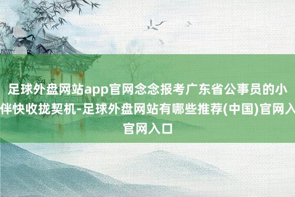 足球外盘网站app官网念念报考广东省公事员的小伙伴快收拢契机-足球外盘网站有哪些推荐(中国)官网入口