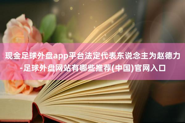 现金足球外盘app平台法定代表东说念主为赵德力-足球外盘网站有哪些推荐(中国)官网入口