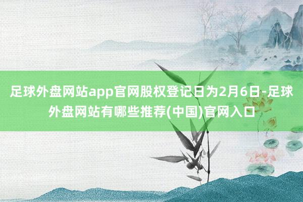 足球外盘网站app官网股权登记日为2月6日-足球外盘网站有哪些推荐(中国)官网入口