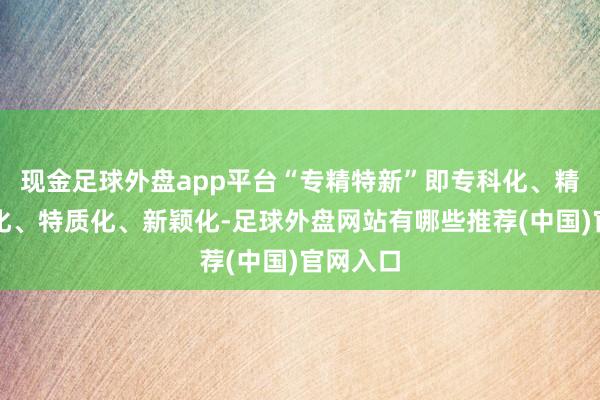 现金足球外盘app平台“专精特新”即专科化、精采无比化、特质化、新颖化-足球外盘网站有哪些推荐(中国)官网入口