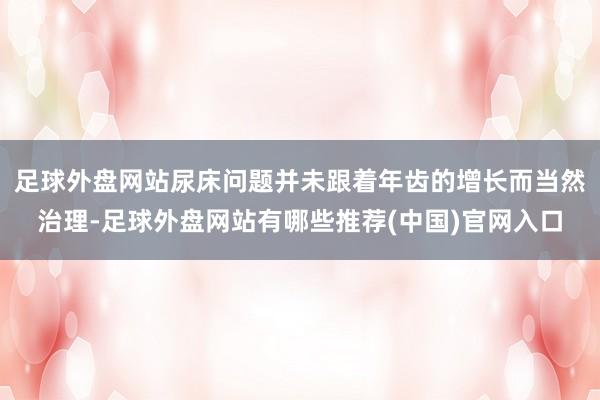 足球外盘网站尿床问题并未跟着年齿的增长而当然治理-足球外盘网站有哪些推荐(中国)官网入口