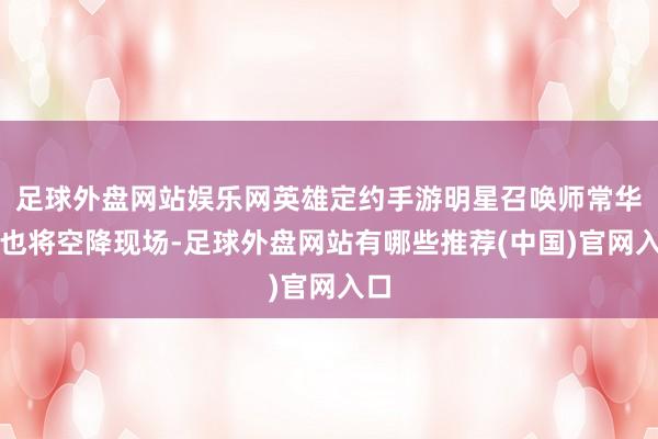 足球外盘网站娱乐网英雄定约手游明星召唤师常华森也将空降现场-足球外盘网站有哪些推荐(中国)官网入口