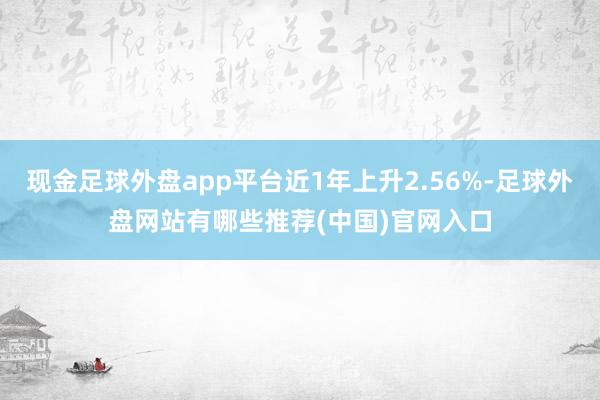 现金足球外盘app平台近1年上升2.56%-足球外盘网站有哪些推荐(中国)官网入口