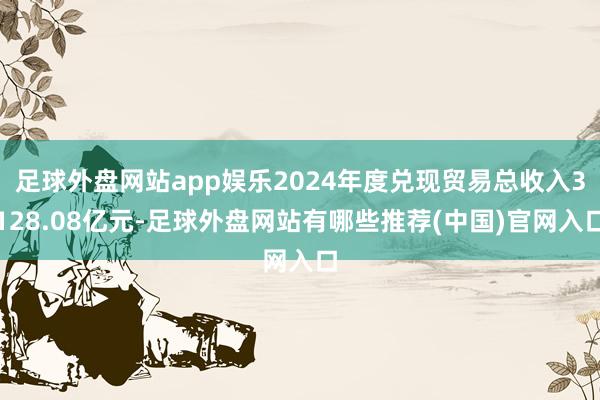 足球外盘网站app娱乐2024年度兑现贸易总收入3128.08亿元-足球外盘网站有哪些推荐(中国)官网入口