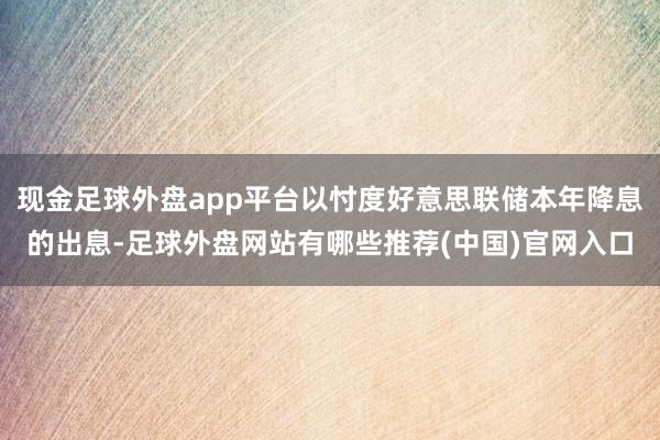 现金足球外盘app平台以忖度好意思联储本年降息的出息-足球外盘网站有哪些推荐(中国)官网入口