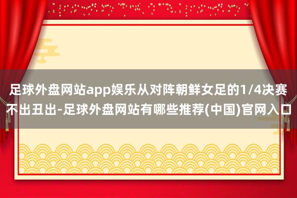 足球外盘网站app娱乐从对阵朝鲜女足的1/4决赛不出丑出-足球外盘网站有哪些推荐(中国)官网入口