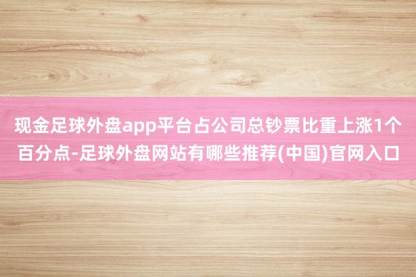 现金足球外盘app平台占公司总钞票比重上涨1个百分点-足球外盘网站有哪些推荐(中国)官网入口