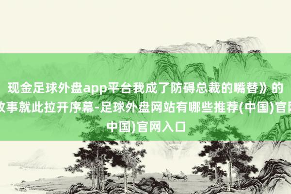 现金足球外盘app平台我成了防碍总裁的嘴替》的奇妙故事就此拉开序幕-足球外盘网站有哪些推荐(中国)官网入口