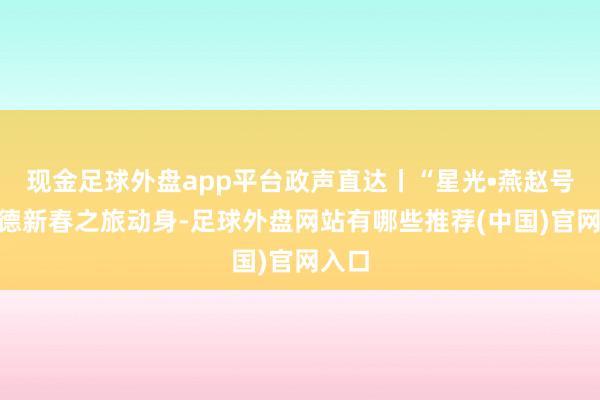现金足球外盘app平台政声直达丨“星光•燕赵号”承德新春之旅动身-足球外盘网站有哪些推荐(中国)官网入口
