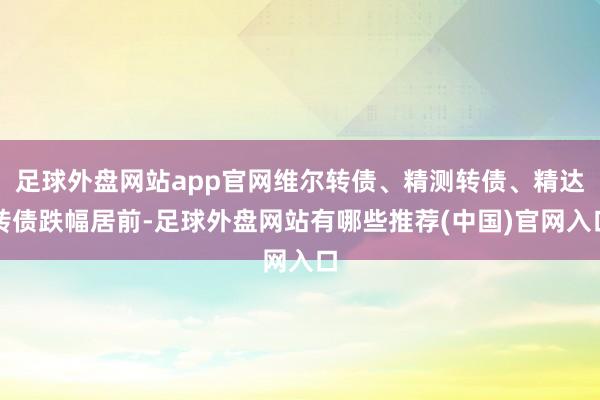 足球外盘网站app官网维尔转债、精测转债、精达转债跌幅居前-足球外盘网站有哪些推荐(中国)官网入口