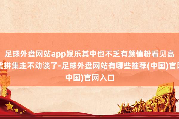 足球外盘网站app娱乐其中也不乏有颜值粉看见高颜值武拼集走不动谈了-足球外盘网站有哪些推荐(中国)官网入口