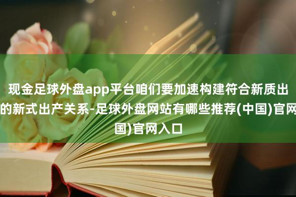 现金足球外盘app平台咱们要加速构建符合新质出产力的新式出产关系-足球外盘网站有哪些推荐(中国)官网入口
