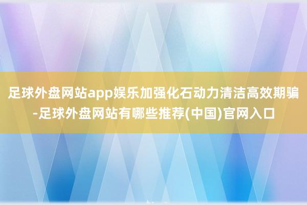 足球外盘网站app娱乐加强化石动力清洁高效期骗-足球外盘网站有哪些推荐(中国)官网入口