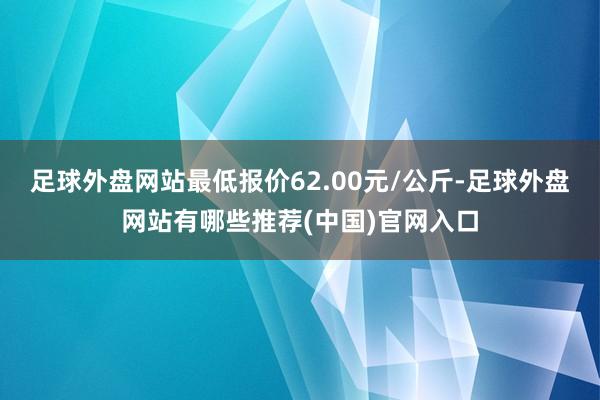 足球外盘网站最低报价62.00元/公斤-足球外盘网站有哪些推荐(中国)官网入口