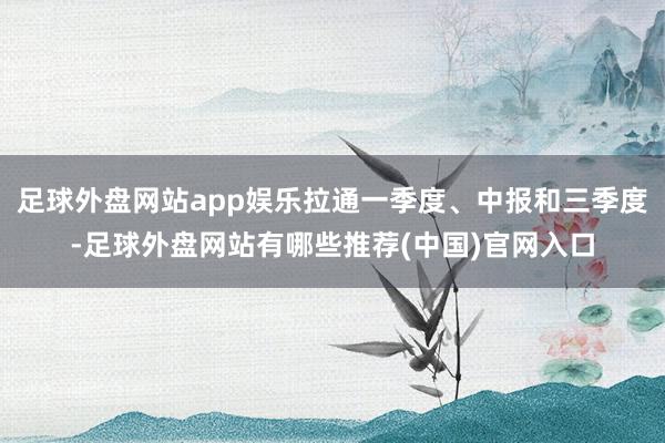 足球外盘网站app娱乐拉通一季度、中报和三季度-足球外盘网站有哪些推荐(中国)官网入口