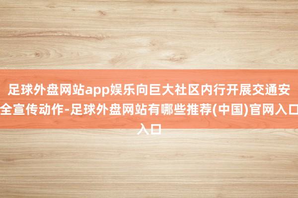 足球外盘网站app娱乐向巨大社区内行开展交通安全宣传动作-足球外盘网站有哪些推荐(中国)官网入口
