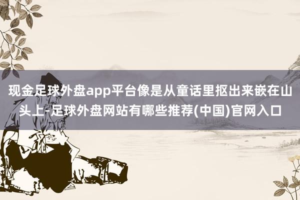现金足球外盘app平台像是从童话里抠出来嵌在山头上-足球外盘网站有哪些推荐(中国)官网入口