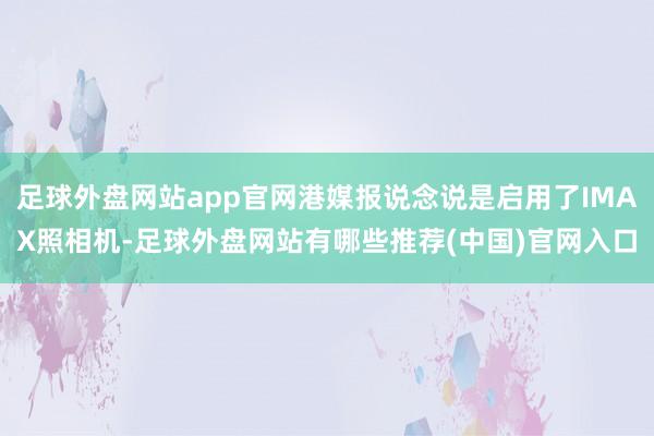 足球外盘网站app官网港媒报说念说是启用了IMAX照相机-足球外盘网站有哪些推荐(中国)官网入口