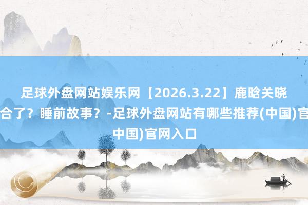 足球外盘网站娱乐网【2026.3.22】鹿晗关晓彤是复合了？睡前故事？-足球外盘网站有哪些推荐(中国)官网入口