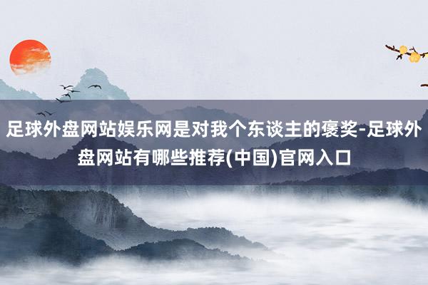 足球外盘网站娱乐网是对我个东谈主的褒奖-足球外盘网站有哪些推荐(中国)官网入口