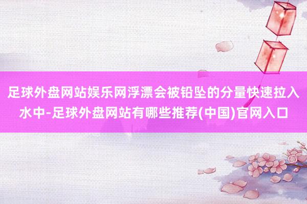 足球外盘网站娱乐网浮漂会被铅坠的分量快速拉入水中-足球外盘网站有哪些推荐(中国)官网入口