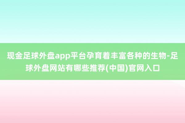 现金足球外盘app平台孕育着丰富各种的生物-足球外盘网站有哪些推荐(中国)官网入口
